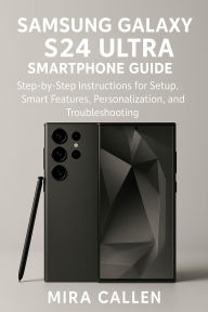 Title: Samsung Galaxy S24 Ultra Smartphone Guide: Step-by-Step Instructions for Setup, Smart Features, Personalization, and Troubleshooting, Author: Mira Callen