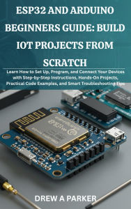 Title: ESP32 and Arduino Beginners Guide: Build IoT Projects from Scratch- How to Set Up, Program, and Connect Your Devices with Step-by-Step Instructions, Author: Drew A. Parker