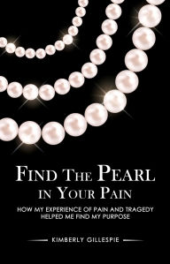 Title: Find the Pearl in Your Pain: How my experience of Pain and Tragedy Helped me Find my Purpose, Author: Kimberly Gillespie