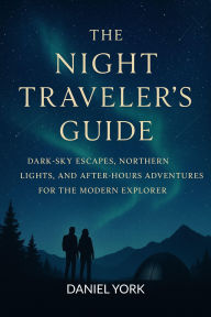 Title: THE NIGHT TRAVELER'S GUIDE: Dark-Sky Escapes, Northern Lights, and After-Hours Adventures for the Modern Explorer, Author: Daniel York