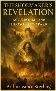 Title: The Shoemaker's Revelation: Jacob Böhme and Theosophy's Spark, Author: Arthur Vance Sterling