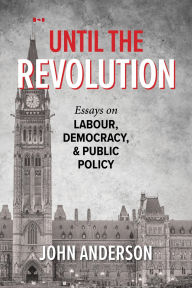 Title: Until the Revolution: Essays on Labour, Democracy, & Public Policy, Author: John Anderson