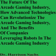 Title: The Future Of The Arcade Gaming Industry And How Advanced Technologies Can Revolutionize The Arcade Gaming Industry, Author: Dr. Harrison Sachs
