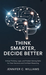 Title: Think Smarter, Decide Better: Critical Thinking, Logic, and Problem-Solving Skills for Clear Decisions and Confident Reasoning, Author: Jennifer C. Williams