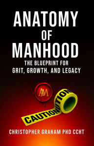 Title: ANATOMY OF MANHOOD: The Blueprint for Grit, Growth, and Legacy, Author: Christopher Graham Phd Ccht