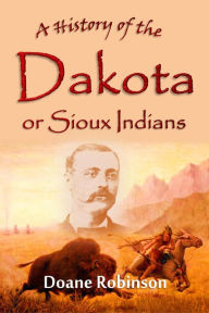 Title: A History of the Dakota or Sioux Indians: from their earliest traditions and first contact with white men to the final settlement of the last of them, Author: Doane Robinson