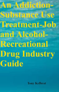 Title: An Addiction-Substance Use Treatment-Job and Alcohol-Recreational Drug Industry Guide, Author: Tony Kelbrat