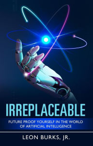 Title: Irreplaceable: Future Proof Yourself In The World Of Artificial Intelligence, Author: Leon Burks Jr