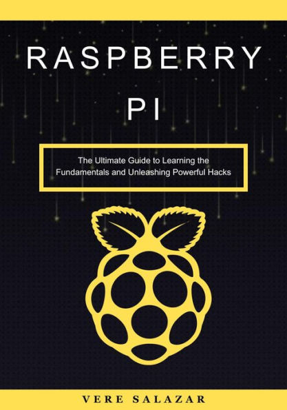Raspberry Pi: The Ultimate Guide to Learning the Fundamentals and Unleashing Powerful Hacks