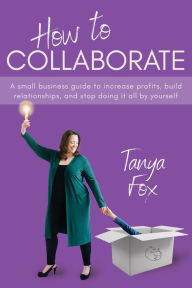 Title: How to Collaborate: A Small Business Guide to Increase Profits, Build Relationships, and Stop Doing it All by Yourself, Author: Tanya Fox