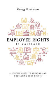 Title: Employee Rights In Maryland: A Concise Guide To Knowing And Protecting Your Rights, Author: Gregg H. Mosson