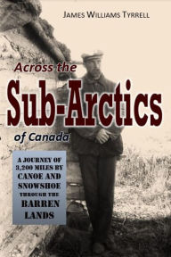 Title: Across the Sub-Arctics of Canada: A Journey of 3,200 Miles by Canoe and Snowshoe Through the Barren Lands, Author: James Williams Tyrrell