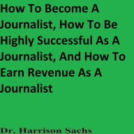 Title: How To Become A Journalist, How To Be Highly Successful As A Journalist, And How To Earn Revenue As A Journalist, Author: Dr. Harrison Sachs