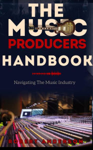 Title: The Music Producers Handbook: Navigating The Music Industry, Author: Robert Anderson