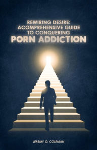 Title: Rewiring Desire: A Comprehensive Guide to Conquering Porn Addiction, Author: Jeremy Coleman