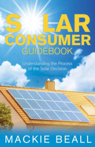 Title: Solar Consumer Guidebook: Understanding the Process of the Solar Decision, Author: Mackie Beall