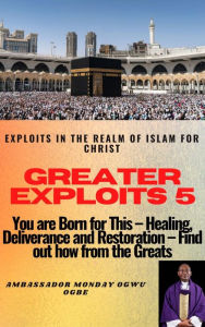 Title: Greater Exploits - 5 -You are Born for This Healing, Deliverance and Restoration Find out how from the Greats: Exploits in the Realm of Islam for Christ, Author: Ambassador Monday Ogwuojo Ogbe