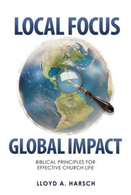 Title: Local Focus, Global Impact: Biblical Principles for Effective Church Life, Author: Lloyd A. Harsch