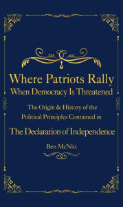 Title: Where Patriots Rally When Democracy Is Threatened: The Origins & History of the Political Principles Contained in the Declaration of Independence, Author: Ben McNitt