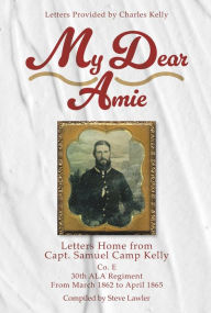 Title: My Dear Amie: Letters Home from Capt. Samuel Camp Kelly, Author: Steve Lawler