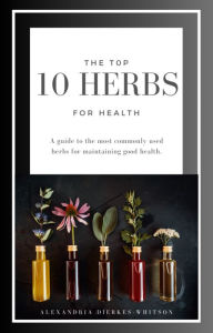 Title: The Top 10 Herbs for Health:: A guide to the most commonly used herbs for maintaining good health, Author: Alexandria Dierkes-Whitson