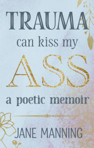 Title: Trauma Can Kiss My Ass: A poetic memoir, Author: Jane Manning