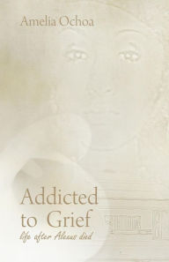 Title: Addicted to Grief: Life After Alexus Died, Author: Amelia Ochoa
