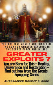 Title: Greater Exploits - 7 -You are Born for This Healing, Deliverance and Restoration Find out how from the Greats: Perfect Testimonies and Images of The Son for Greater Exploits in the Secret Place and in Life, Author: Ambassador Monday Ogwuojo Ogbe