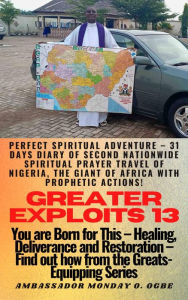 Title: Greater Exploits - 13 - You are Born for This Healing, Deliverance and Restoration Find out how from the Greats: Perfect Spiritual Adventure 31 Days Diary of Second Nationwide Spiritual Prayer Travel of Nigeria, the Giant of Afric, Author: Ambassador Monday Ogwuojo Ogbe