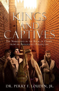 Title: Kings and Captives: The Narratives in the Book of Daniel from an Apologetics Perspective, Author: Dr. Perry F. Louden Jr.