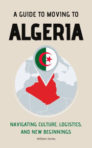Title: A Guide to Moving to Algeria: Navigating Culture, Logistics, and New Beginnings, Author: William Jones