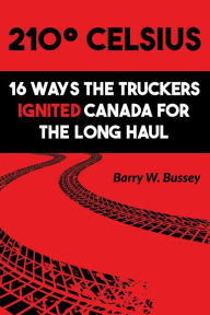 Title: 210° Celsius: 16 Ways the Truckers Ignited Canada for the Long Haul, Author: Barry W. Bussey