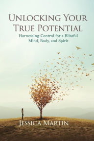 Title: UNLOCKING YOUR TRUE POTENTIAL: Harnessing Control for a Blissful Mind, Body, and Spirit, Author: JESSICA MARTIN