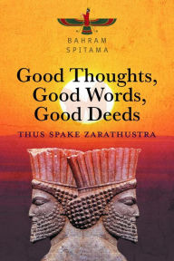 Title: Good Thoughts, Good Words, Good Deeds: Thus Spake Zarathustra, Author: Bahram Spitama