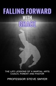 Title: Falling Forward with Grace: The Life Lessons of a Martial Arts Coach, Parent and Pastor, Author: Professor Steve Smyer