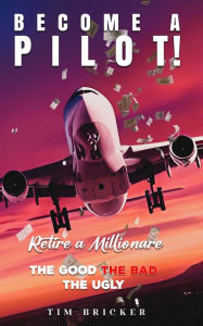 Title: Become a Pilot, Retire a Millionaire: The Good The Bad The Ugly, Author: Timothy D. Bricker