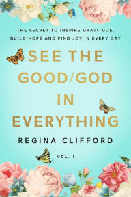 Title: See the Good/God in Everything: The secret to inspire gratitude, build hope and find joy in every day, Author: Regina Clifford