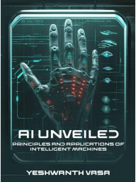Title: AI Unveiled: Principles and Applications of Intelligent Machines, Author: Yeshwanth Vasa