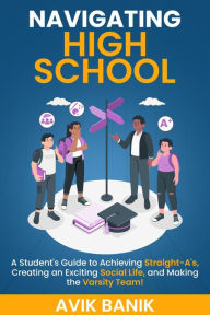 Title: Navigating High School: A Student's Guide to Achieving Straight-A's, Creating an Exciting Social Life, and Making the Varsity Team!, Author: Avik Banik