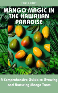 Title: Mango Magic in the Hawaiian Paradise: A Comprehensive Guide to Growing and Nurturing Mango Trees, Author: Polly Quigley
