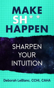 Title: Make Sh*t Happen--Sharpen Your Intuition, Author: Deborah LeBlanc CCHt CAHA