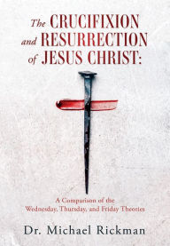 Title: THE CRUCIFIXION AND RESURRECTION OF JESUS CHRIST:: A Comparison of the Wednesday, Thursday, and Friday Theories, Author: Dr. Michael Rickman