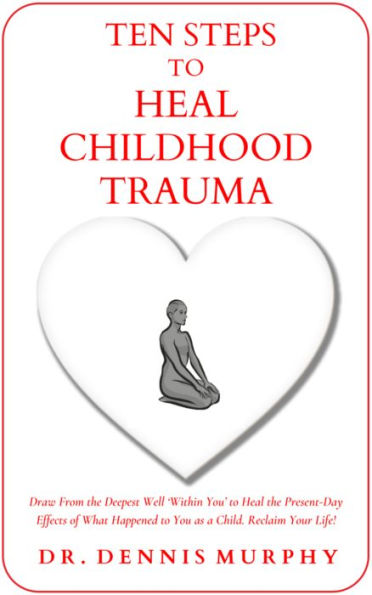 Ten Steps to Heal Childhood Trauma: Draw From the Deepest Well 'Within You' to Heal the Present-Day Effects of What Happened to You as a Child.