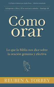 Title: Cómo orar: Lo que la Biblia nos dice sobre la oración genuina y efectiva, Author: Reuben A. Torrey