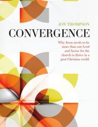 Title: Convergence: Why Jesus needs to be more than our Lord and Savior for the church to thrive in a post-Christian world, Author: Jon Thompson