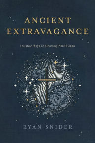 Title: Ancient Extravagance: Christian Ways of Becoming More Human, Author: Ryan Snider