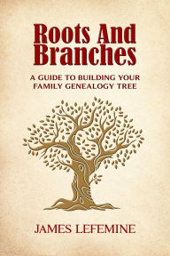 Title: Roots and Branches: A Guide to Building Your Family Genealogy Tree, Author: James E. Lefemine