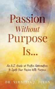 Title: Passion Without Purpose Is...: An A-Z Guide of Positive Affirmations to Ignite Your Passion With Purpose, Author: Dr. Virnitia J. Dixon