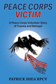 Title: Peace Corps Victim: A Peace Corps Volunteer Story of Trauma and Betrayal, Author: Patrick Shea