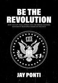 Title: Be The Revolution: How Occupy Wall Street and the Bernie Sanders Movement Reshaped American Politics, Author: Jay Ponti